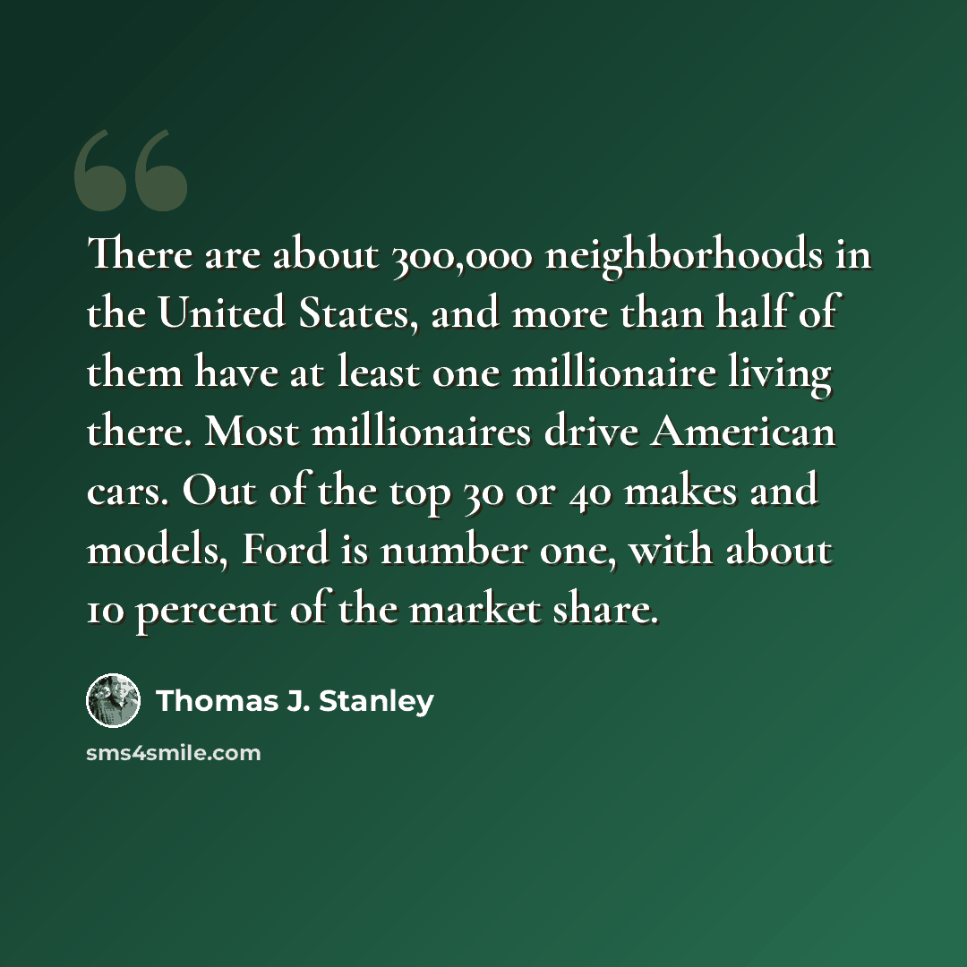 “There are about 300,000 neighborhoods in the United States, and more than half of them have at least one millionaire living there. Most millionaires drive American cars. Out of the top 30 or 40 makes and models, Ford is number one, with about 10 percent of the market share.” quote by Thomas J. Stanley
