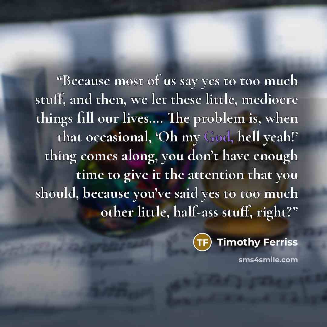 “Because most of us say yes to too much stuff, and then, we let these little, mediocre things fill our lives…. The problem is, when that occasional, ‘Oh my God, hell yeah!’ thing comes along, you don’t have enough time to give it the attention that you should, because you’ve said yes to too much…” quote by Timothy Ferriss
