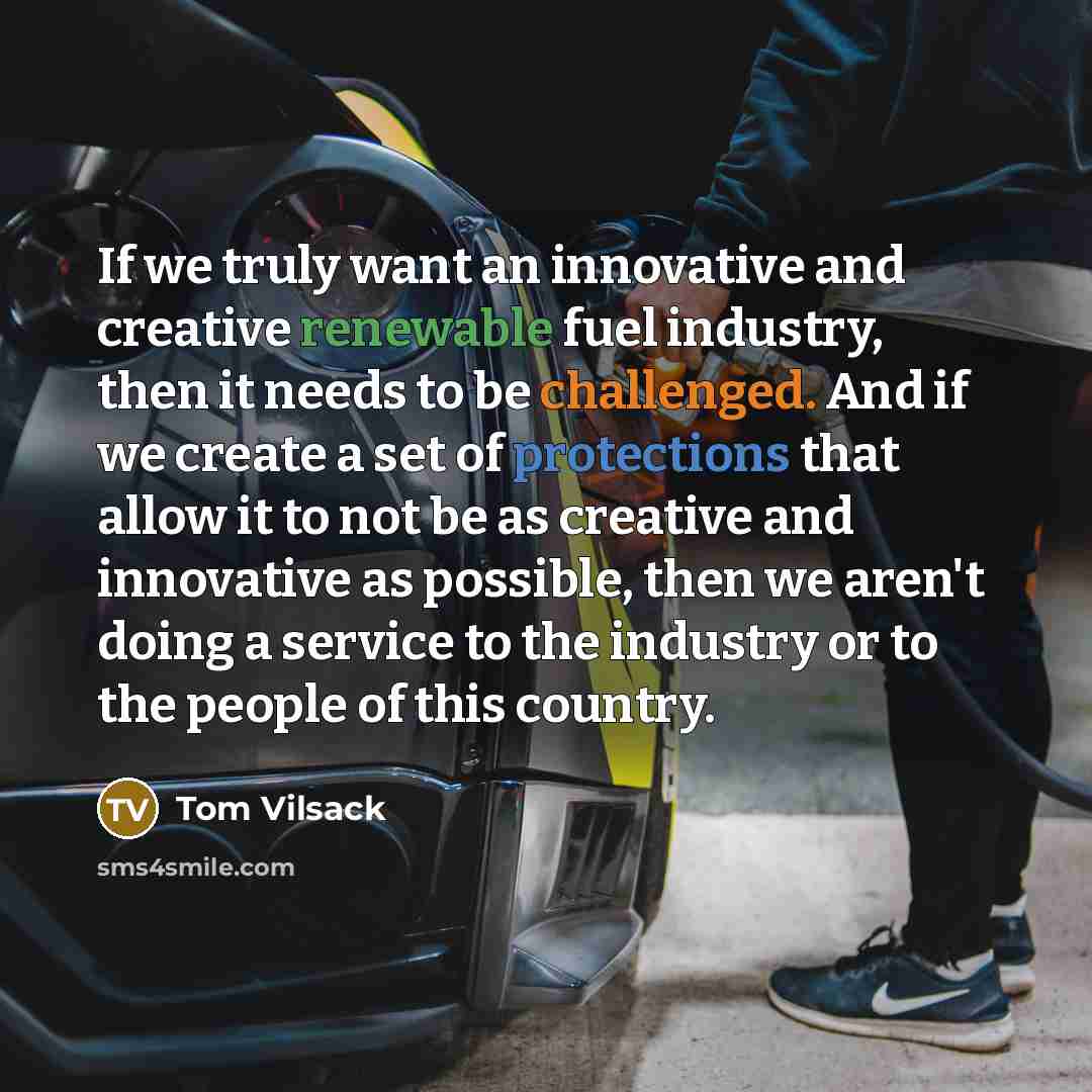 “If we truly want an innovative and creative renewable fuel industry, then it needs to be challenged. And if we create a set of protections that allow it to not be as creative and innovative as possible, then we aren't doing a service to the industry or to the people of this country.” quote by Tom Vilsack