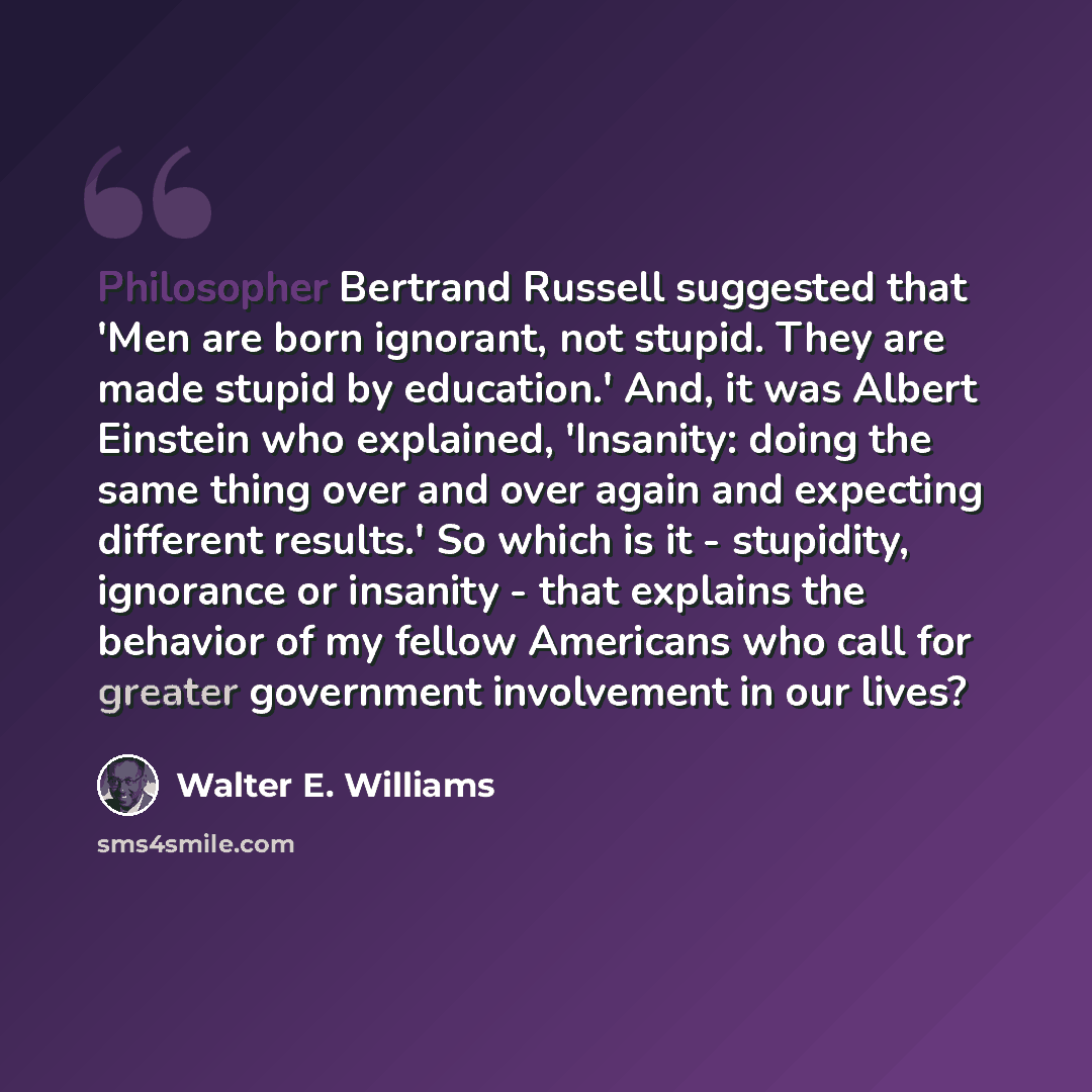 “Philosopher Bertrand Russell suggested that 'Men are born ignorant, not stupid. They are made stupid by education.' And, it was Albert Einstein who explained, 'Insanity: doing the same thing over and over again and expecting different results.' So which is it - stupidity, ignorance or insanity…” quote by Walter E. Williams