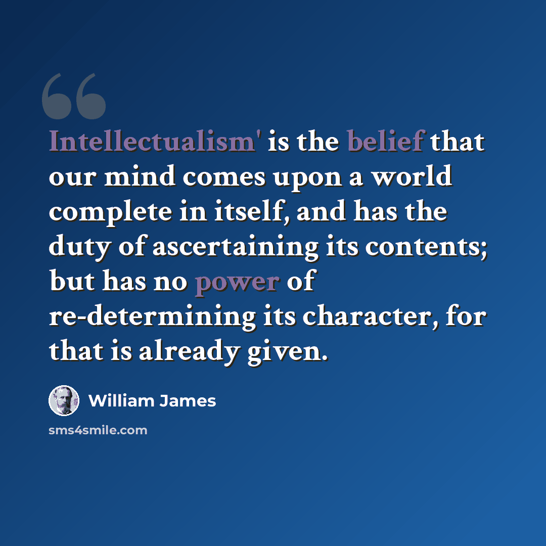 “Intellectualism' is the belief that our mind comes upon a world complete in itself, and has the duty of ascertaining its contents; but has no power of re-determining its character, for that is already given.” quote by William James
