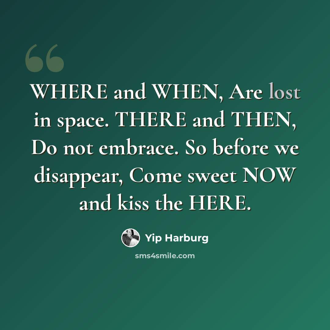 “WHERE and WHEN, Are lost in space. THERE and THEN, Do not embrace. So before we disappear, Come sweet NOW and kiss the HERE.” quote by Yip Harburg
