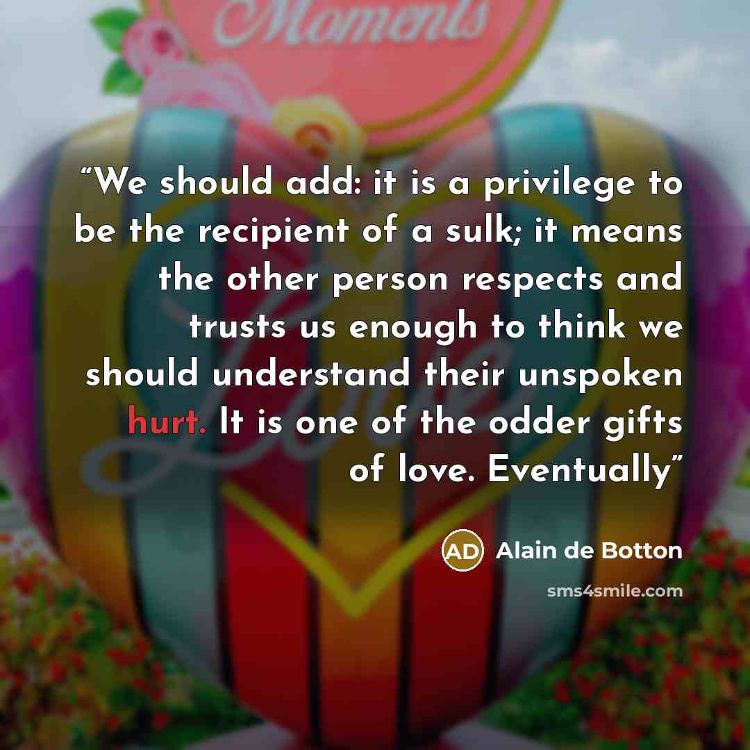 “We should add: it is a privilege to be the recipient of a sulk; it means the other person respects and trusts us enough to think we should understand their unspoken hurt. It is one of the odder gifts of love. Eventually” quote by Alain de Botton