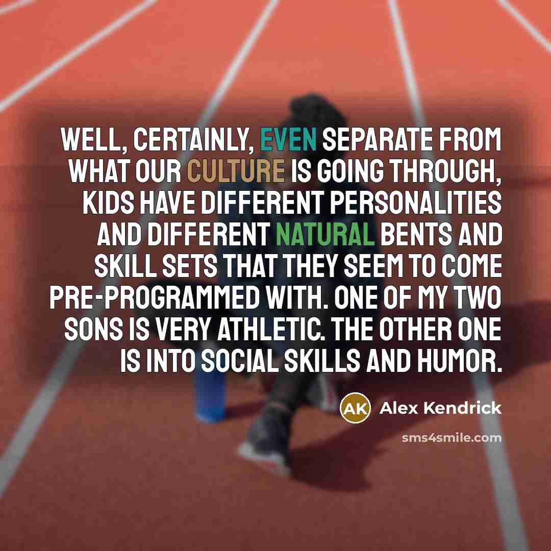 “Well, certainly, even separate from what our culture is going through, kids have different personalities and different natural bents and skill sets that they seem to come pre-programmed with. One of my two sons is very athletic. The other one is into social skills and humor.” quote by Alex Kendrick
