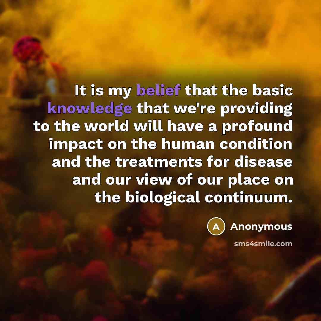 “It is my belief that the basic knowledge that we're providing to the world will have a profound impact on the human condition and the treatments for disease and our view of our place on the biological continuum.” quote by Anonymous