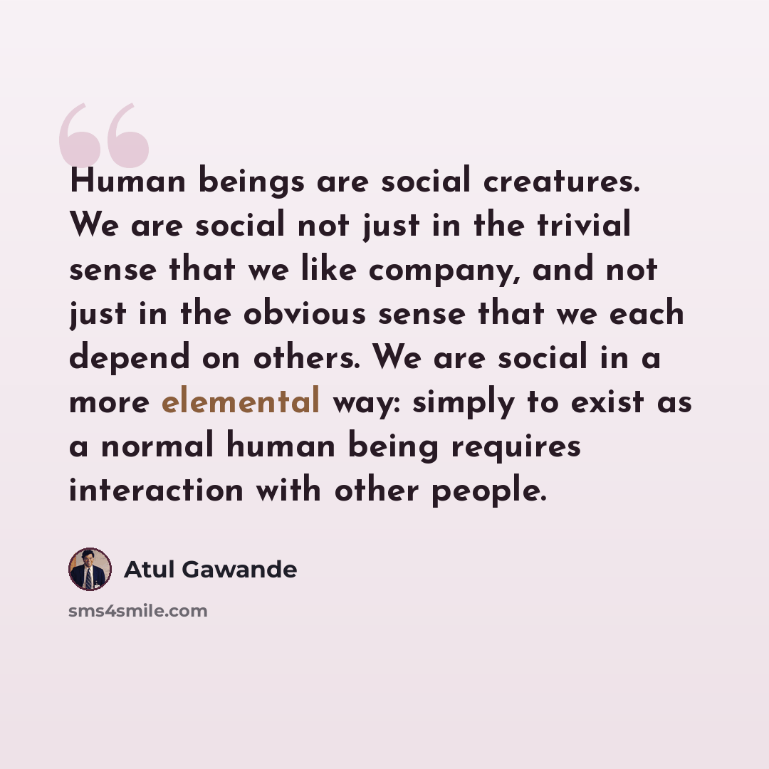 “Human beings are social creatures. We are social not just in the trivial sense that we like company, and not just in the obvious sense that we each depend on others. We are social in a more elemental way: simply to exist as a normal human being requires interaction with other people.” quote by Atul Gawande
