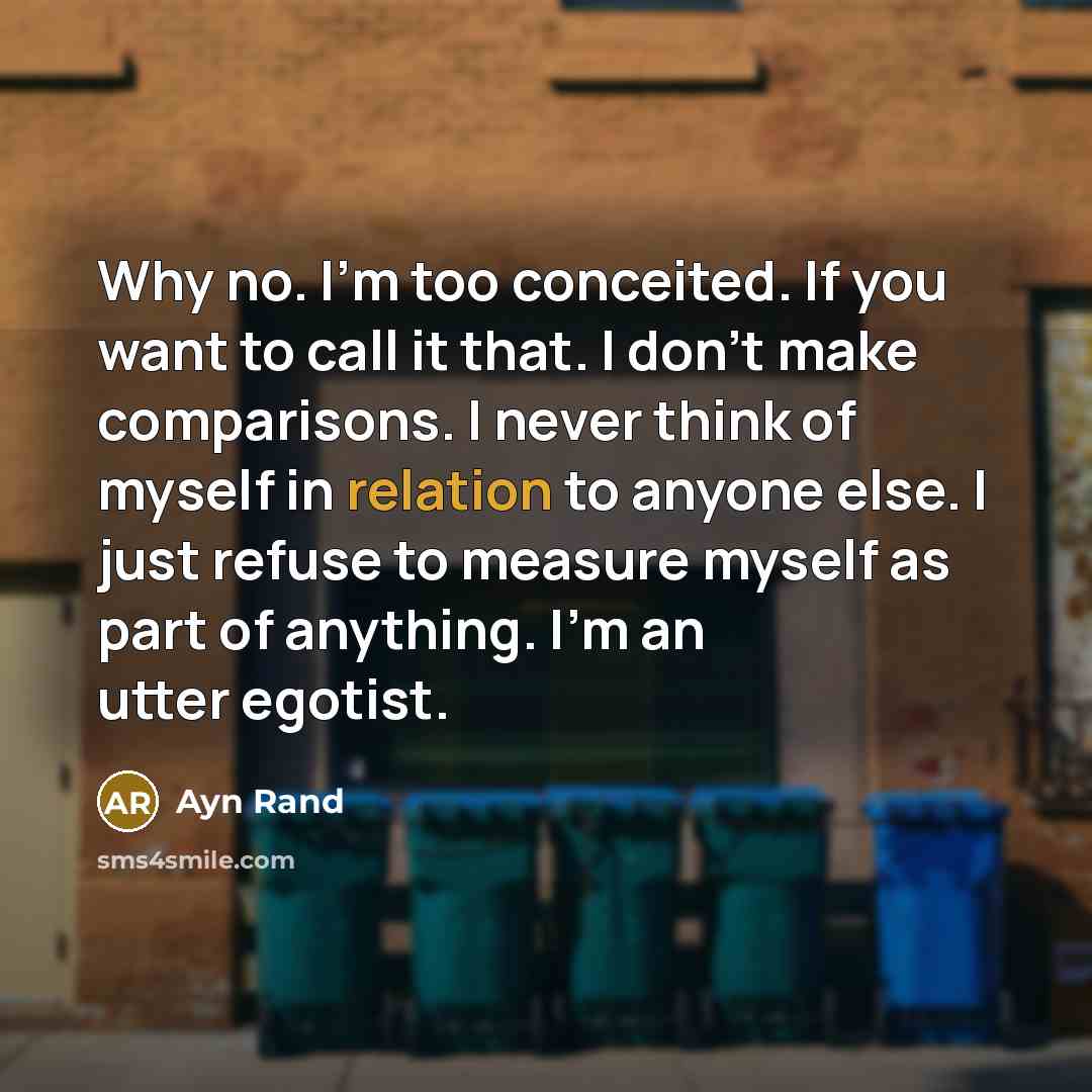 “Why no. I’m too conceited. If you want to call it that. I don’t make comparisons. I never think of myself in relation to anyone else. I just refuse to measure myself as part of anything. I’m an utter egotist.” quote by Ayn Rand