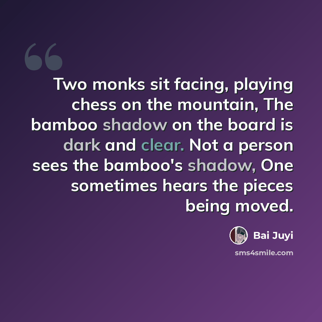“Two monks sit facing, playing chess on the mountain, The bamboo shadow on the board is dark and clear. Not a person sees the bamboo's shadow, One sometimes hears the pieces being moved.” quote by Bai Juyi