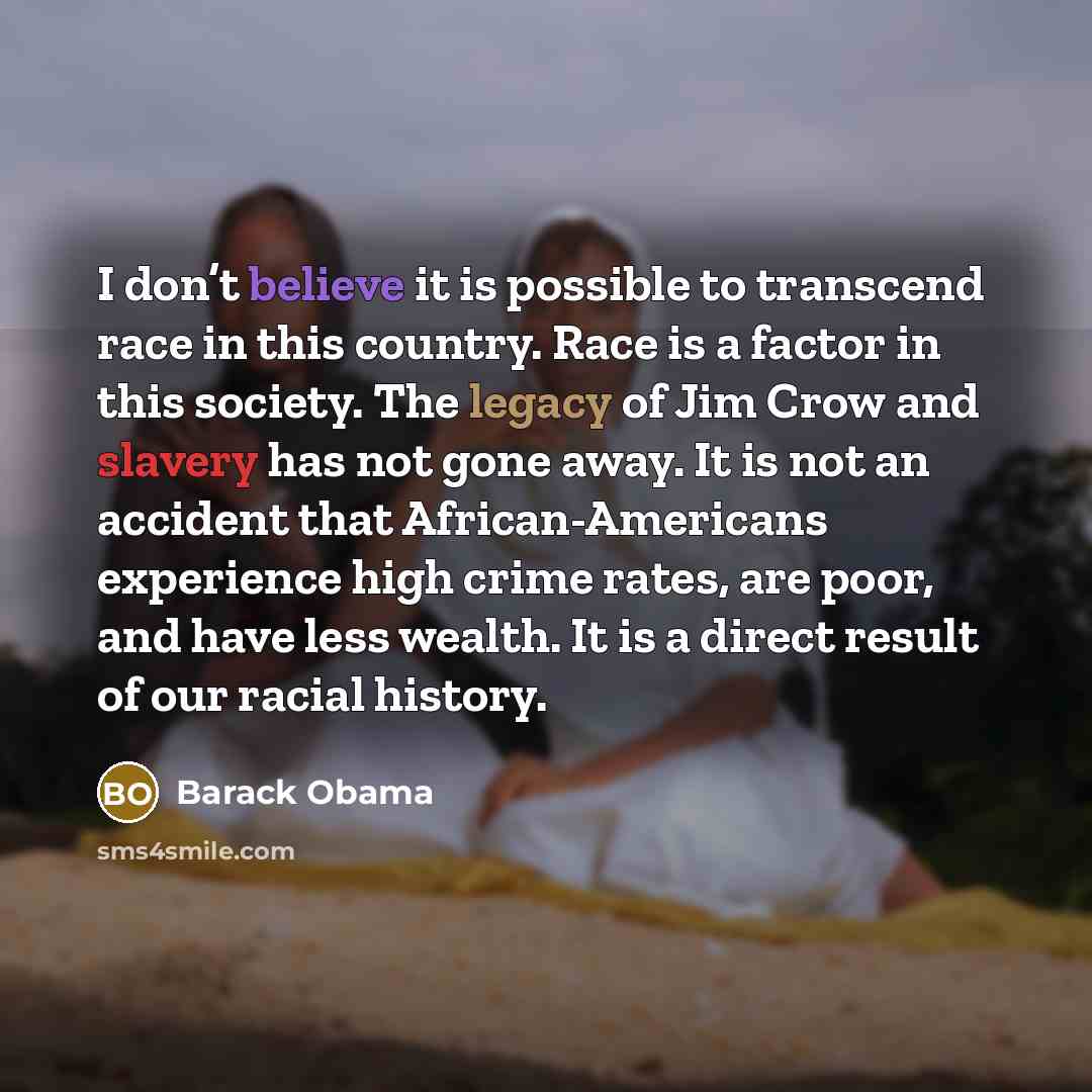 “I don’t believe it is possible to transcend race in this country. Race is a factor in this society. The legacy of Jim Crow and slavery has not gone away. It is not an accident that African-Americans experience high crime rates, are poor, and have less wealth. It is a direct result of our racial…” quote by Barack Obama