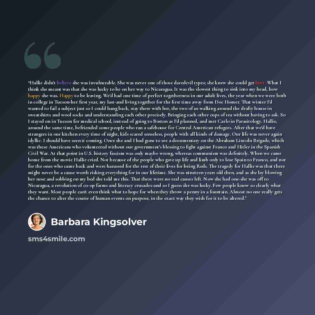 “Hallie didn't believe she was invulnerable. She was never one of those daredevil types; she knew she could get hurt. What I think she meant was that she was lucky to be on her way to Nicaragua. It was the slowest thing to sink into my head, how happy she was. Happy to be leaving. We'd had one time…” quote by Barbara Kingsolver