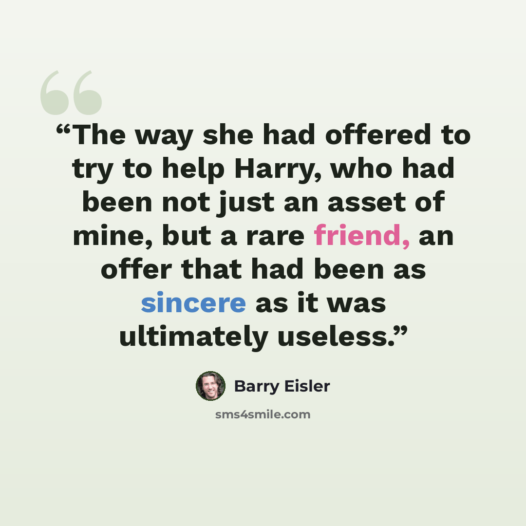 “The way she had offered to try to help Harry, who had been not just an asset of mine, but a rare friend, an offer that had been as sincere as it was ultimately useless.” quote by Barry Eisler