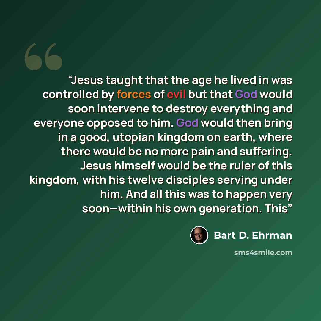 “Jesus taught that the age he lived in was controlled by forces of evil but that God would soon intervene to destroy everything and everyone opposed to him. God would then bring in a good, utopian kingdom on earth, where there would be no more pain and suffering. Jesus himself would be the ruler of…” quote by Bart D. Ehrman