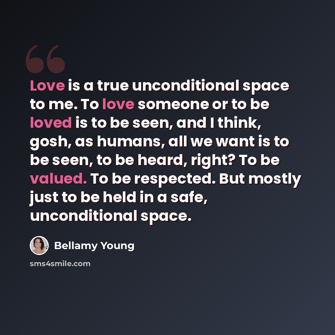 “Love is a true unconditional space to me. To love someone or to be loved is to be seen, and I think, gosh, as humans, all we want is to be seen, to be heard, right? To be valued. To be respected. But mostly just to be held in a safe, unconditional space.” quote by Bellamy Young