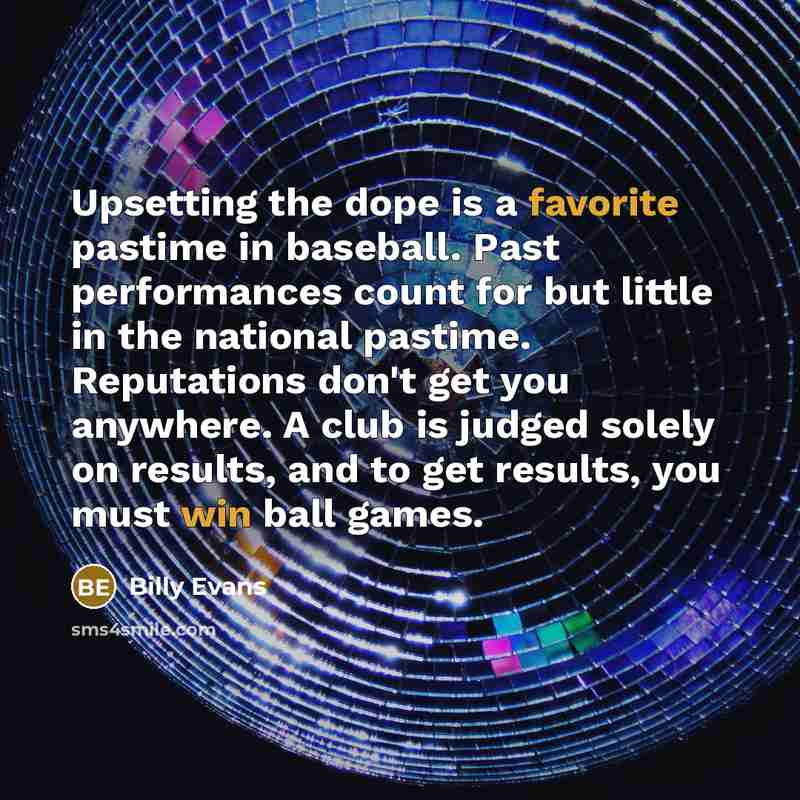 “Upsetting the dope is a favorite pastime in baseball. Past performances count for but little in the national pastime. Reputations don't get you anywhere. A club is judged solely on results, and to get results, you must win ball games.” quote by Billy Evans