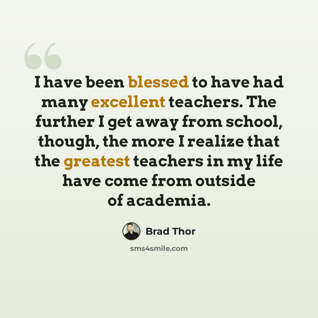 “I have been blessed to have had many excellent teachers. The further I get away from school, though, the more I realize that the greatest teachers in my life have come from outside of academia.” quote by Brad Thor