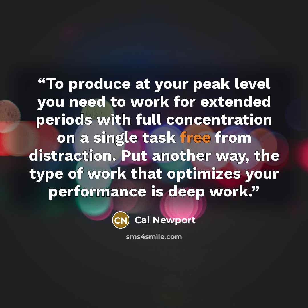 “To produce at your peak level you need to work for extended periods with full concentration on a single task free from distraction. Put another way, the type of work that optimizes your performance is deep work.” quote by Cal Newport