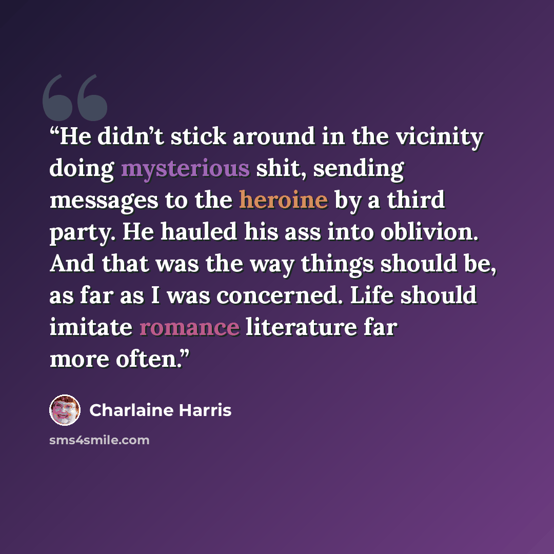“He didn’t stick around in the vicinity doing mysterious shit, sending messages to the heroine by a third party. He hauled his ass into oblivion. And that was the way things should be, as far as I was concerned. Life should imitate romance literature far more often.” quote by Charlaine Harris