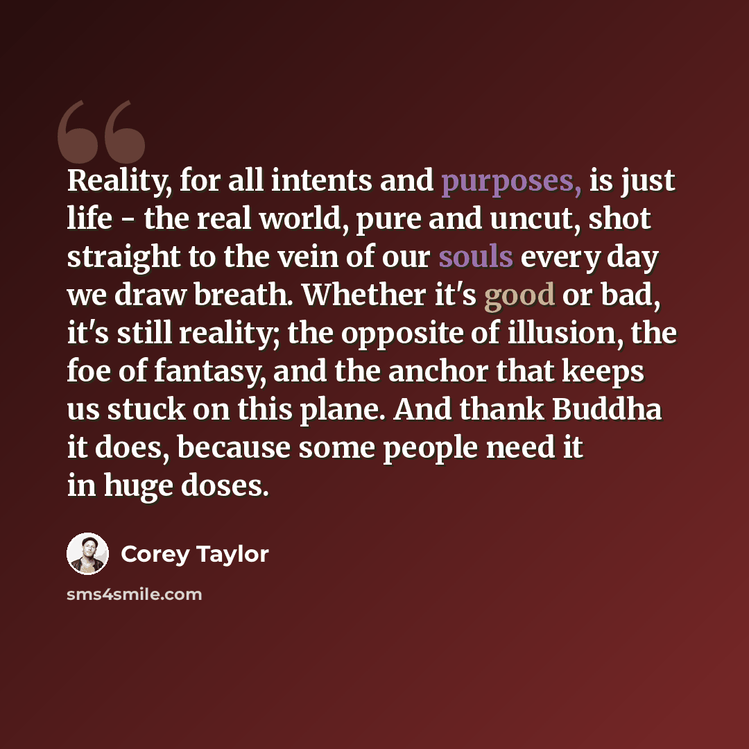 “Reality, for all intents and purposes, is just life - the real world, pure and uncut, shot straight to the vein of our souls every day we draw breath. Whether it's good or bad, it's still reality; the opposite of illusion, the foe of fantasy, and the anchor that keeps us stuck on this plane. And…” quote by Corey Taylor