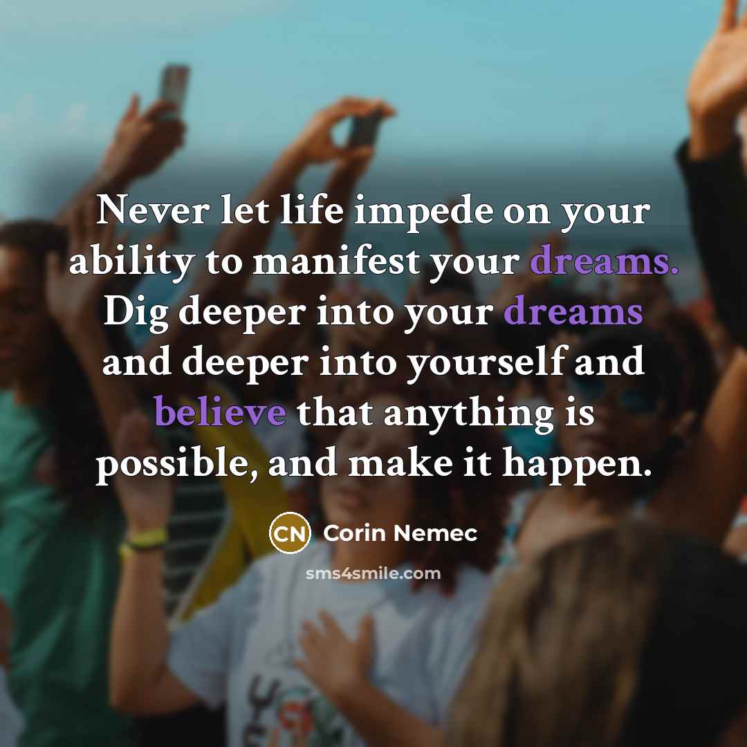 “Never let life impede on your ability to manifest your dreams. Dig deeper into your dreams and deeper into yourself and believe that anything is possible, and make it happen.” quote by Corin Nemec