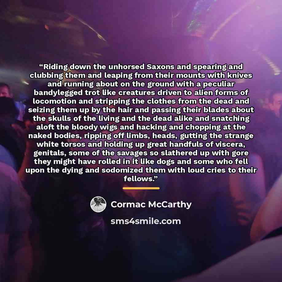 “Riding down the unhorsed Saxons and spearing and clubbing them and leaping from their mounts with knives and running about on the ground with a peculiar bandylegged trot like creatures driven to alien forms of locomotion and stripping the clothes from the dead and seizing them up by the hair and…” quote by Cormac McCarthy