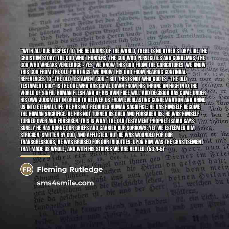 “With all due respect to the religions of the world, there is no other story like the Christian story. The god who thunders, the god who persecutes and condemns, the god who wreaks vengeance - yes, we know this god from the caricatures. We know this god from the old paintings. We know this god from…” quote by Fleming Rutledge