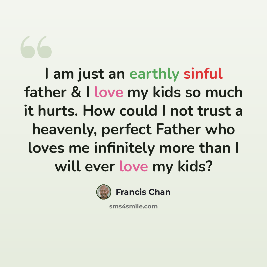 “I am just an earthly sinful father & I love my kids so much it hurts. How could I not trust a heavenly, perfect Father who loves me infinitely more than I will ever love my kids?” quote by Francis Chan