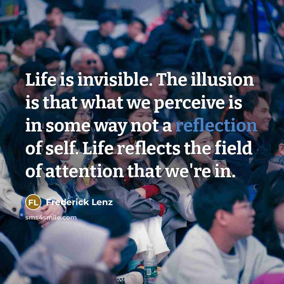 “Life is invisible. The illusion is that what we perceive is in some way not a reflection of self. Life reflects the field of attention that we're in.” quote by Frederick Lenz