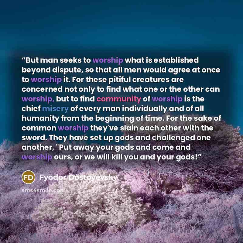 “But man seeks to worship what is established beyond dispute, so that all men would agree at once to worship it. For these pitiful creatures are concerned not only to find what one or the other can worship, but to find community of worship is the chief misery of every man individually and of all…” quote by Fyodor Dostoyevsky
