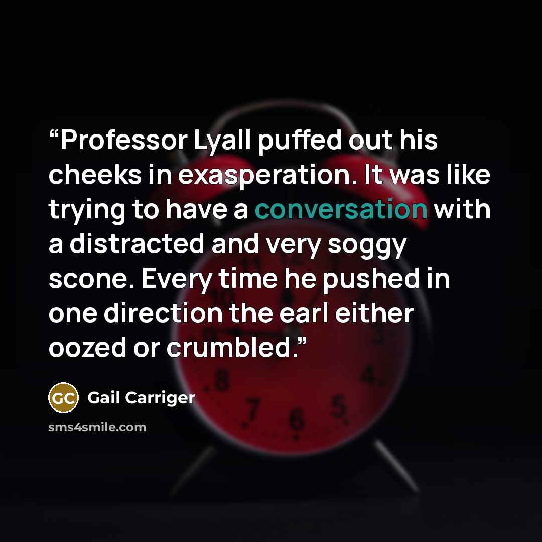 “Professor Lyall puffed out his cheeks in exasperation. It was like trying to have a conversation with a distracted and very soggy scone. Every time he pushed in one direction the earl either oozed or crumbled.” quote by Gail Carriger