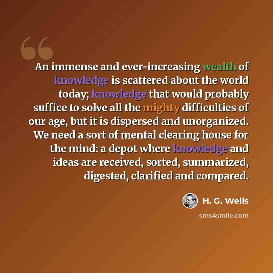 “An immense and ever-increasing wealth of knowledge is scattered about the world today; knowledge that would probably suffice to solve all the mighty difficulties of our age, but it is dispersed and unorganized. We need a sort of mental clearing house for the mind: a depot where knowledge and ideas…” quote by H. G. Wells