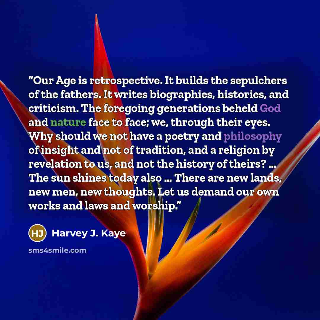 “Our Age is retrospective. It builds the sepulchers of the fathers. It writes biographies, histories, and criticism. The foregoing generations beheld God and nature face to face; we, through their eyes. Why should we not have a poetry and philosophy of insight and not of tradition, and a religion…” quote by Harvey J. Kaye