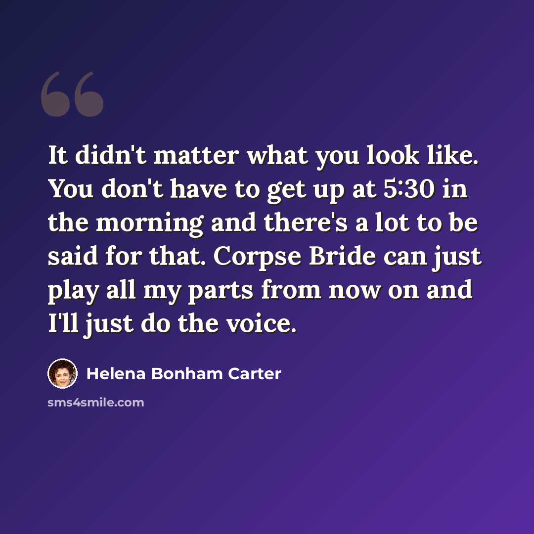 “It didn't matter what you look like. You don't have to get up at 5:30 in the morning and there's a lot to be said for that. Corpse Bride can just play all my parts from now on and I'll just do the voice.” quote by Helena Bonham Carter