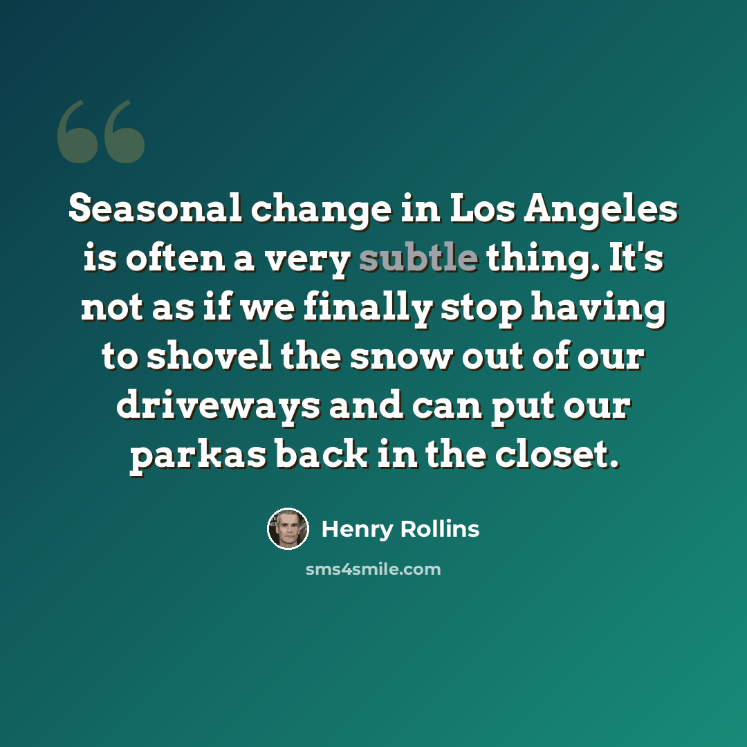 “Seasonal change in Los Angeles is often a very subtle thing. It's not as if we finally stop having to shovel the snow out of our driveways and can put our parkas back in the closet.” quote by Henry Rollins