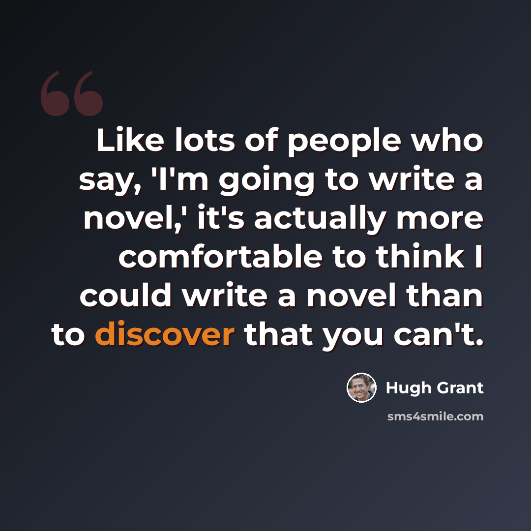 “Like lots of people who say, 'I'm going to write a novel,' it's actually more comfortable to think I could write a novel than to discover that you can't.” quote by Hugh Grant