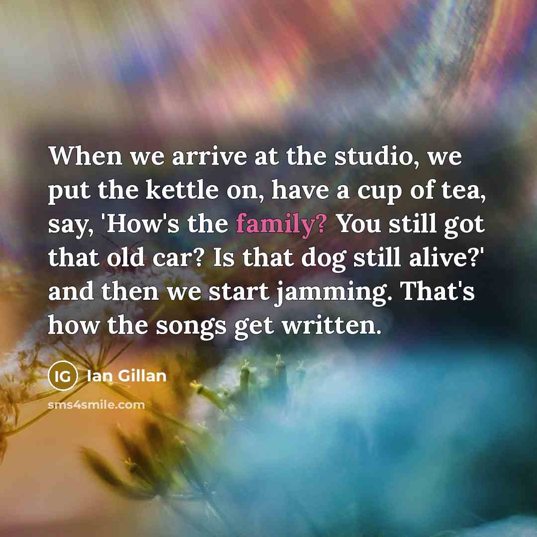 “When we arrive at the studio, we put the kettle on, have a cup of tea, say, 'How's the family? You still got that old car? Is that dog still alive?' and then we start jamming. That's how the songs get written.” quote by Ian Gillan