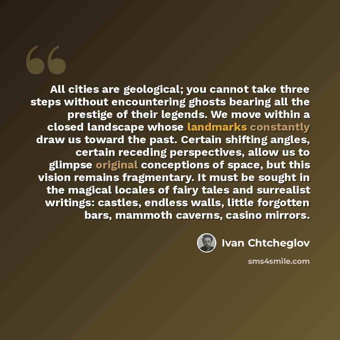 “All cities are geological; you cannot take three steps without encountering ghosts bearing all the prestige of their legends. We move within a closed landscape whose landmarks constantly draw us toward the past. Certain shifting angles, certain receding perspectives, allow us to glimpse original…” quote by Ivan Chtcheglov