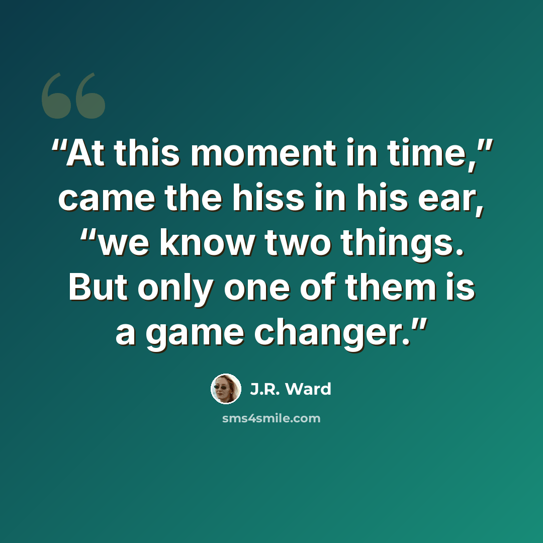 “At this moment in time,” came the hiss in his ear, “we know two things. But only one of them is a game changer.” quote by J.R. Ward