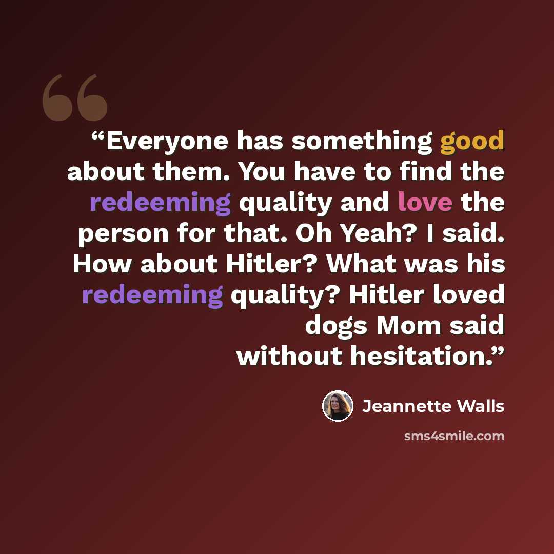“Everyone has something good about them. You have to find the redeeming quality and love the person for that. Oh Yeah? I said. How about Hitler? What was his redeeming quality? Hitler loved dogs Mom said without hesitation.” quote by Jeannette Walls