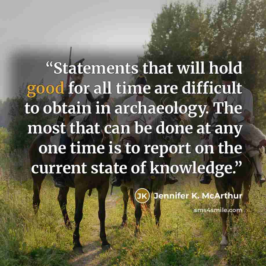 “Statements that will hold good for all time are difficult to obtain in archaeology. The most that can be done at any one time is to report on the current state of knowledge.” quote by Jennifer K. McArthur