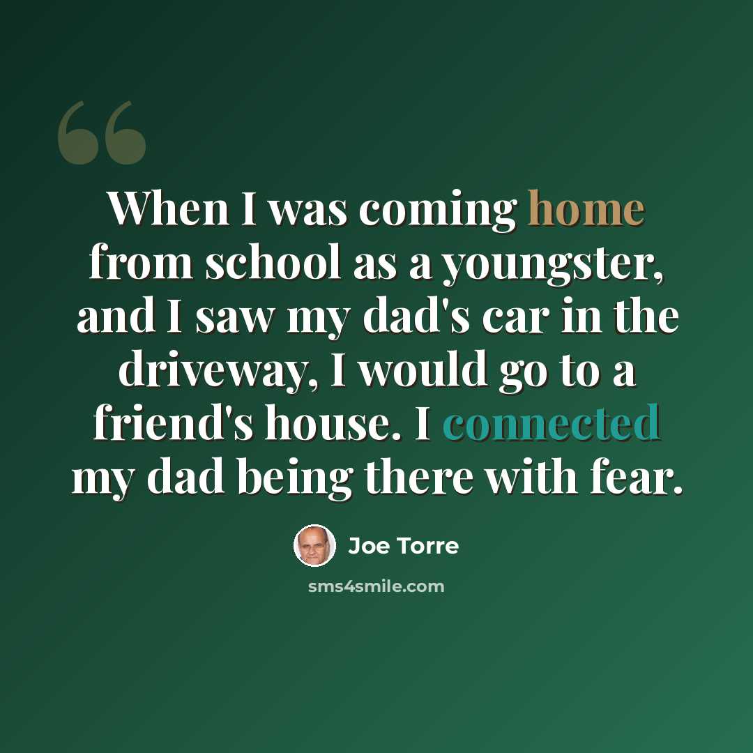 “When I was coming home from school as a youngster, and I saw my dad's car in the driveway, I would go to a friend's house. I connected my dad being there with fear.” quote by Joe Torre