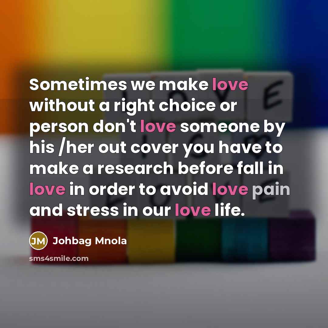 “Sometimes we make love without a right choice or person don't love someone by his /her out cover you have to make a research before fall in love in order to avoid love pain and stress in our love life.” quote by Johbag Mnola