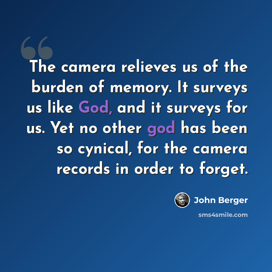 “The camera relieves us of the burden of memory. It surveys us like God, and it surveys for us. Yet no other god has been so cynical, for the camera records in order to forget.” quote by John Berger