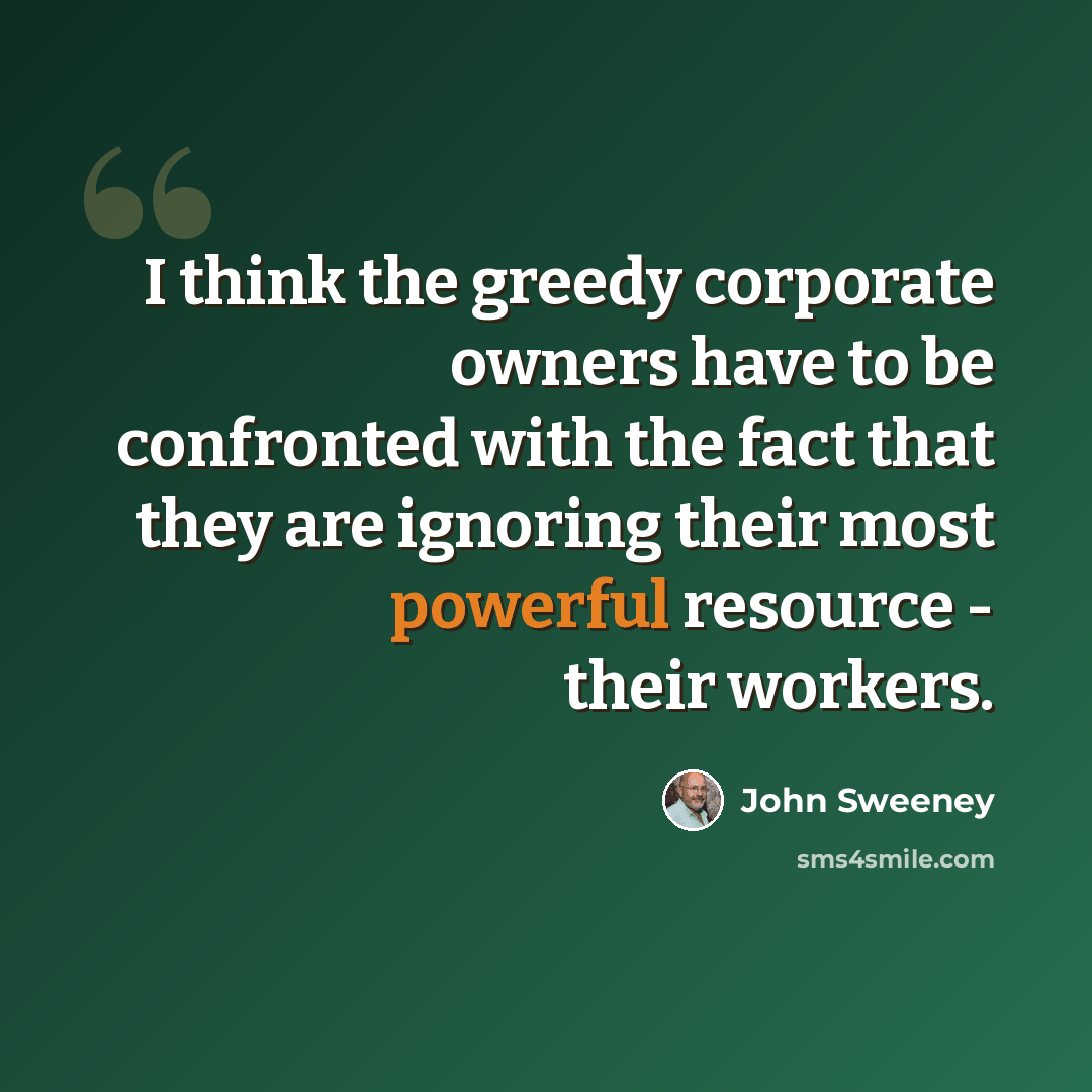 “I think the greedy corporate owners have to be confronted with the fact that they are ignoring their most powerful resource - their workers.” quote by John Sweeney