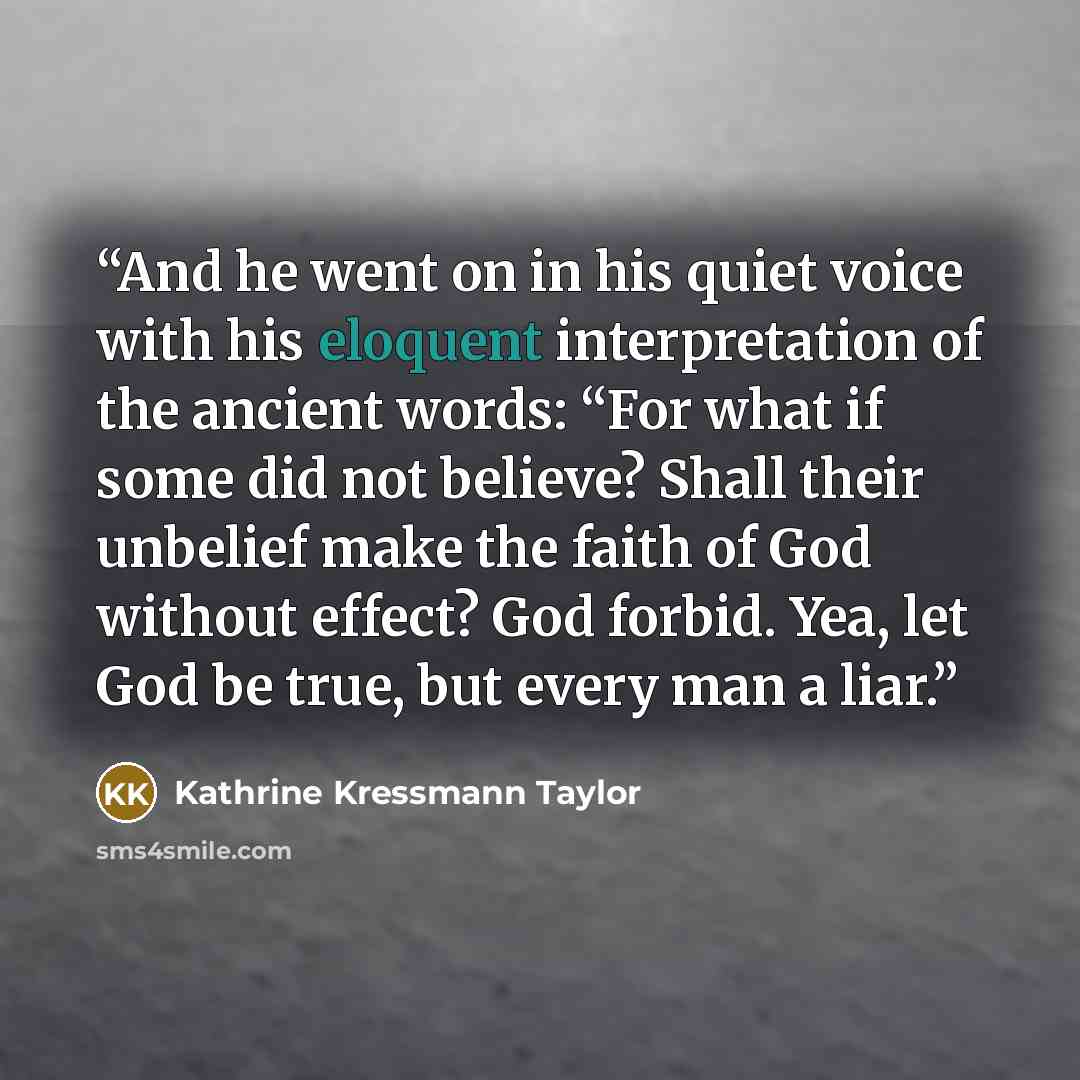 “And he went on in his quiet voice with his eloquent interpretation of the ancient words: “For what if some did not believe? Shall their unbelief make the faith of God without effect? God forbid. Yea, let God be true, but every man a liar.” quote by Kathrine Kressmann Taylor