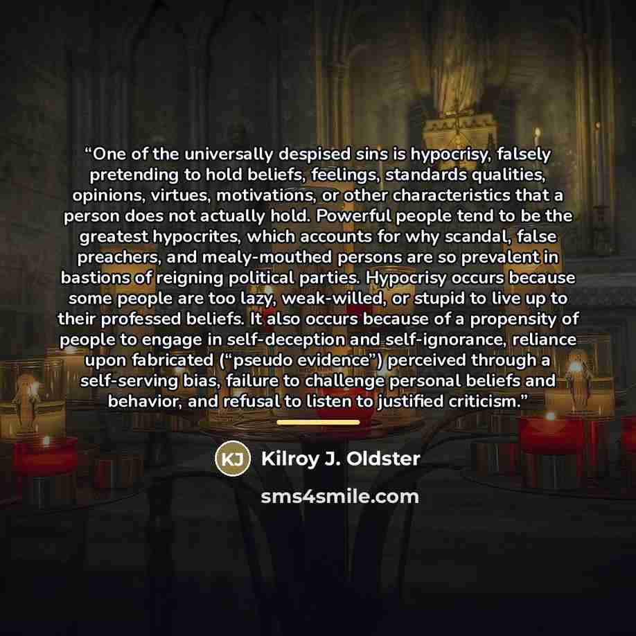 “One of the universally despised sins is hypocrisy, falsely pretending to hold beliefs, feelings, standards qualities, opinions, virtues, motivations, or other characteristics that a person does not actually hold. Powerful people tend to be the greatest hypocrites, which accounts for why scandal…” quote by Kilroy J. Oldster