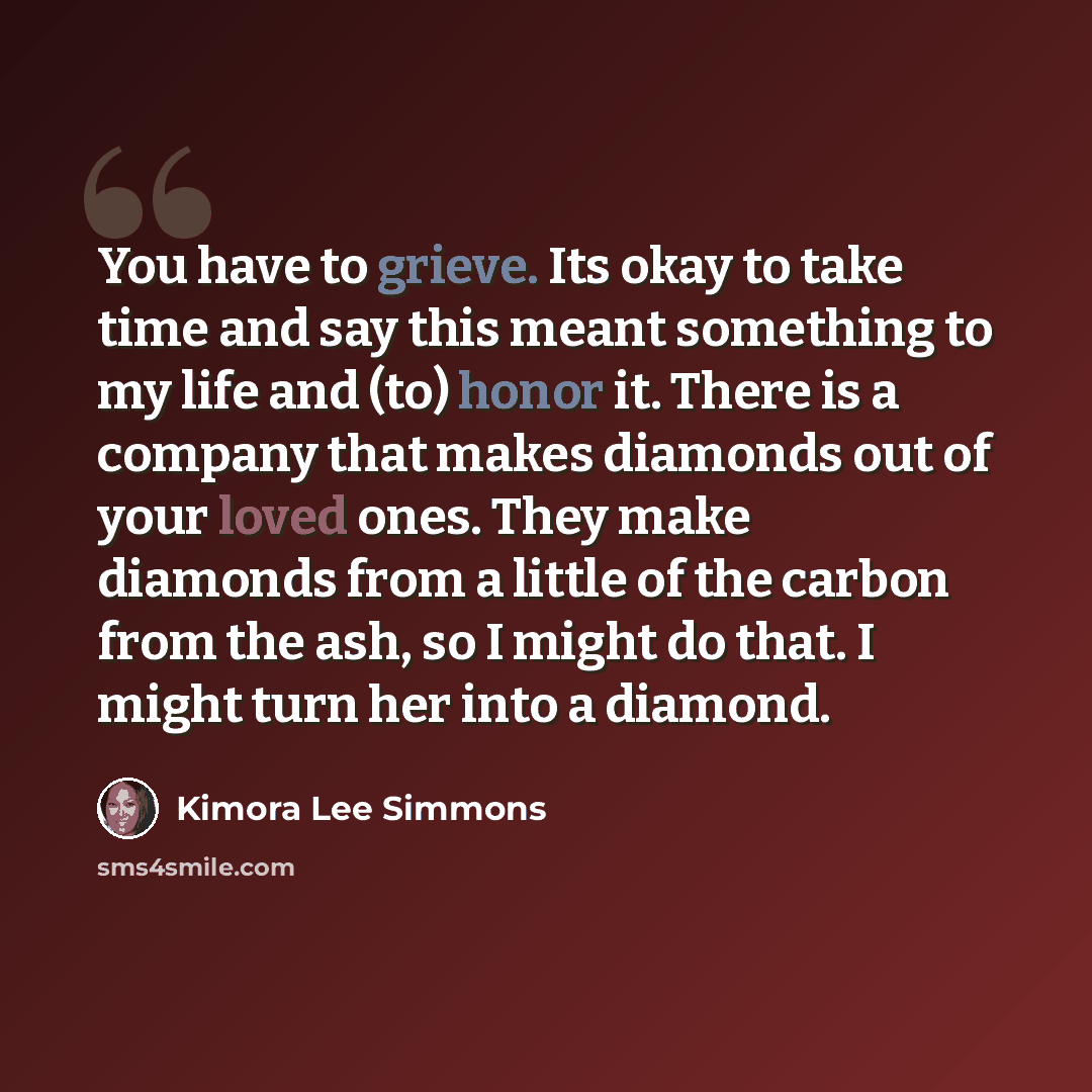 “You have to grieve. Its okay to take time and say this meant something to my life and (to) honor it. There is a company that makes diamonds out of your loved ones. They make diamonds from a little of the carbon from the ash, so I might do that. I might turn her into a diamond.” quote by Kimora Lee Simmons