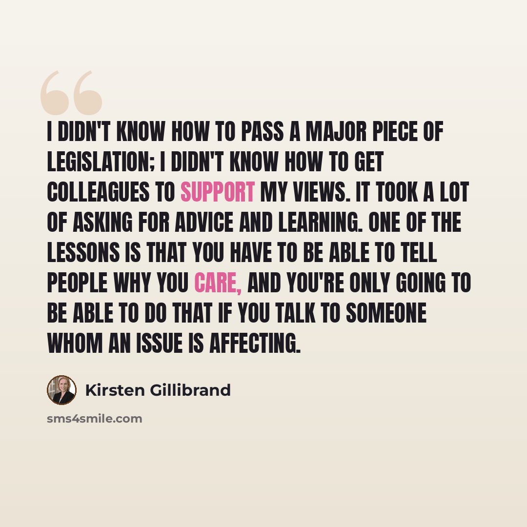 “I didn't know how to pass a major piece of legislation; I didn't know how to get colleagues to support my views. It took a lot of asking for advice and learning. One of the lessons is that you have to be able to tell people why you care, and you're only going to be able to do that if you talk to…” quote by Kirsten Gillibrand