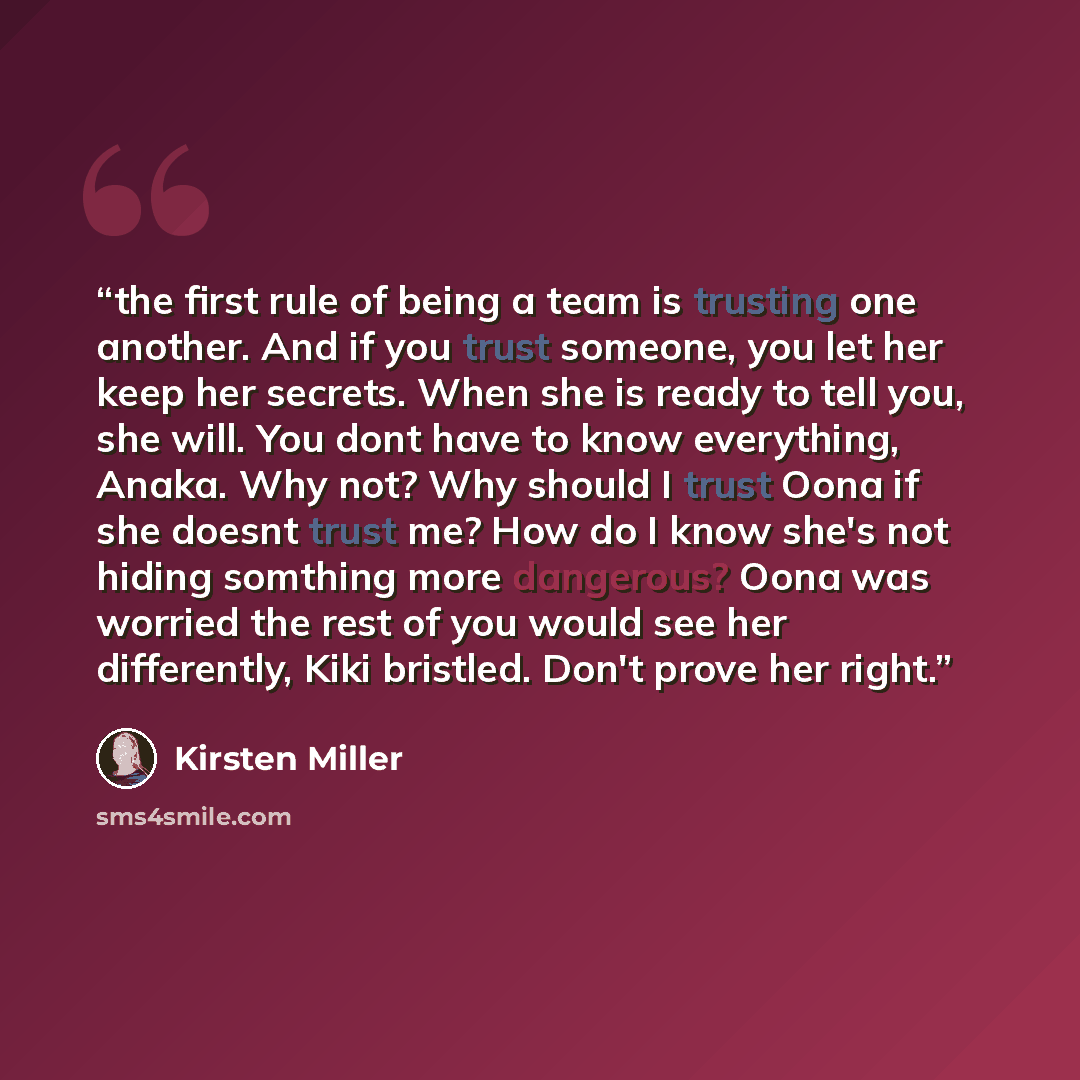 “the first rule of being a team is trusting one another. And if you trust someone, you let her keep her secrets. When she is ready to tell you, she will. You dont have to know everything, Anaka. Why not? Why should I trust Oona if she doesnt trust me? How do I know she's not hiding somthing more…” quote by Kirsten Miller