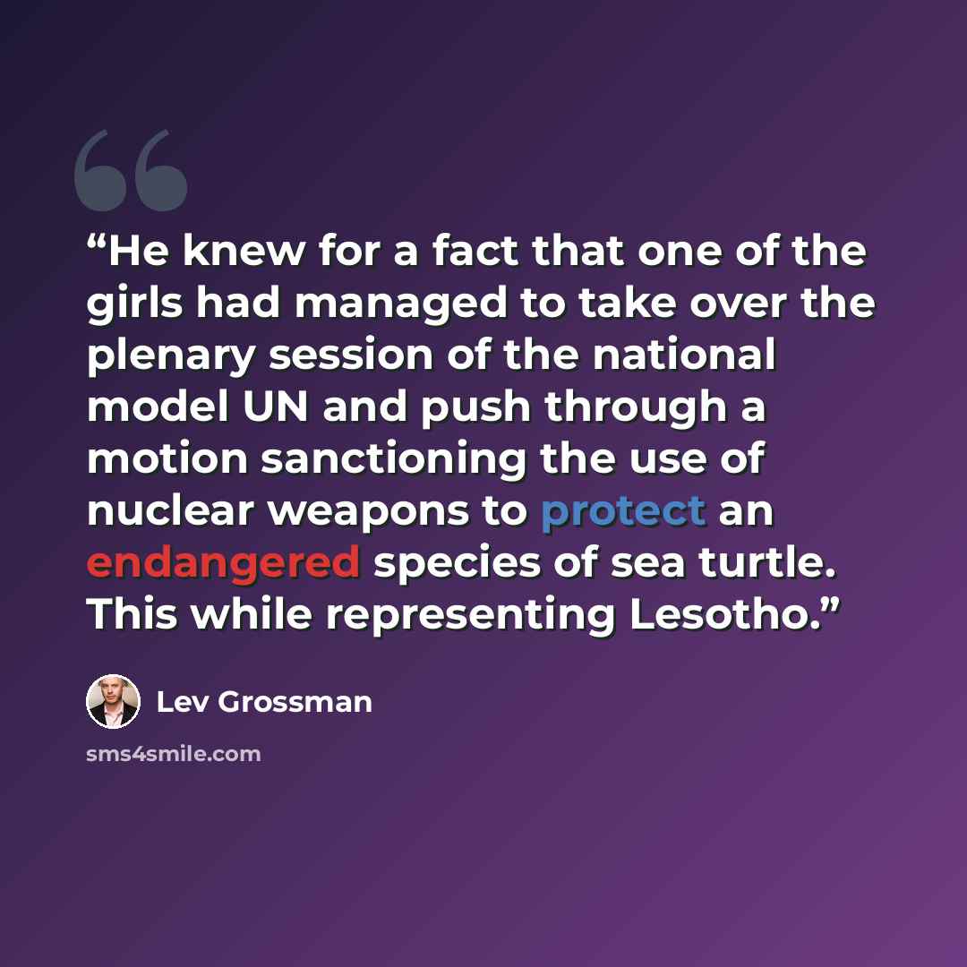 “He knew for a fact that one of the girls had managed to take over the plenary session of the national model UN and push through a motion sanctioning the use of nuclear weapons to protect an endangered species of sea turtle. This while representing Lesotho.” quote by Lev Grossman