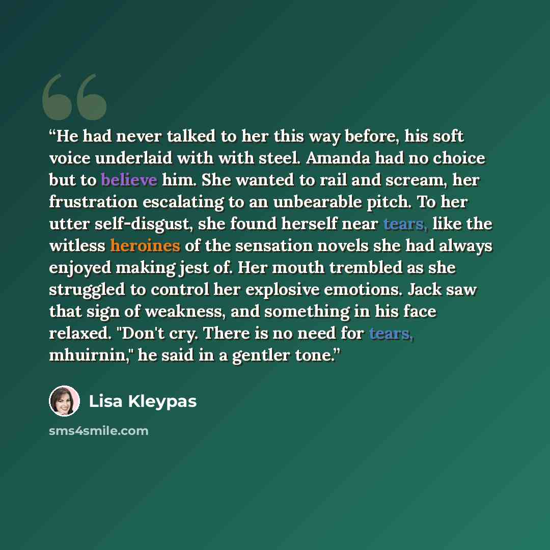“He had never talked to her this way before, his soft voice underlaid with with steel. Amanda had no choice but to believe him. She wanted to rail and scream, her frustration escalating to an unbearable pitch. To her utter self-disgust, she found herself near tears, like the witless heroines of the…” quote by Lisa Kleypas